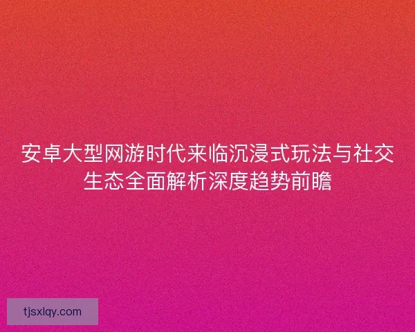 安卓大型网游时代来临沉浸式玩法与社交生态全面解析深度趋势前瞻